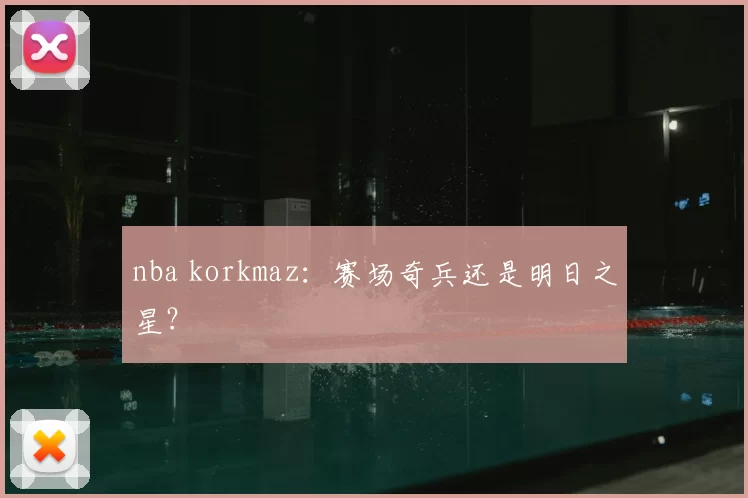 nba korkmaz：赛场奇兵还是明日之星？