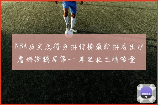 NBA历史总得分排行榜最新排名出炉 詹姆斯稳居第一 库里杜兰特哈登位次更新