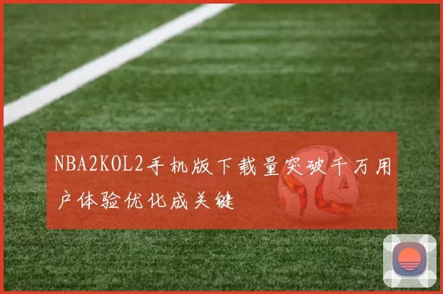 NBA2KOL2手机版下载量突破千万用户体验优化成关键