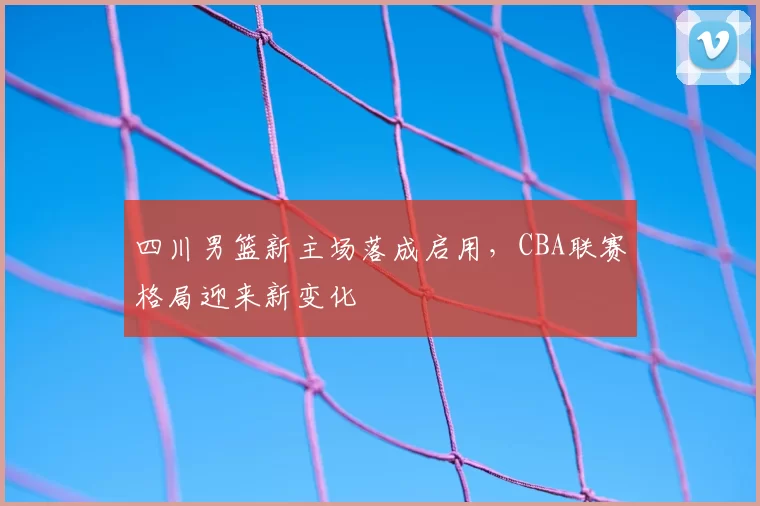 四川男篮新主场落成启用，CBA联赛格局迎来新变化
