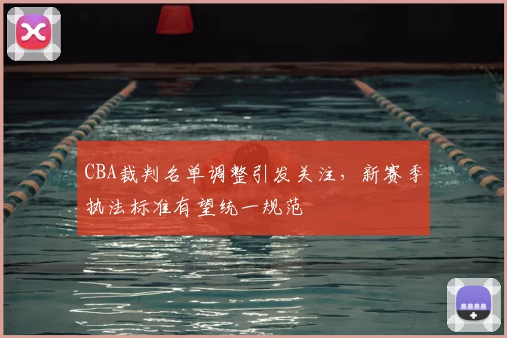 CBA裁判名单调整引发关注,新赛季执法标准有望统一规范