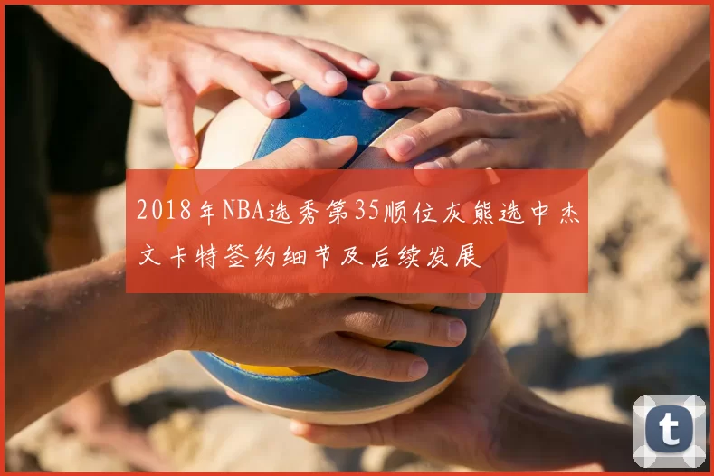 2018年NBA选秀第35顺位灰熊选中杰文卡特签约细节及后续发展