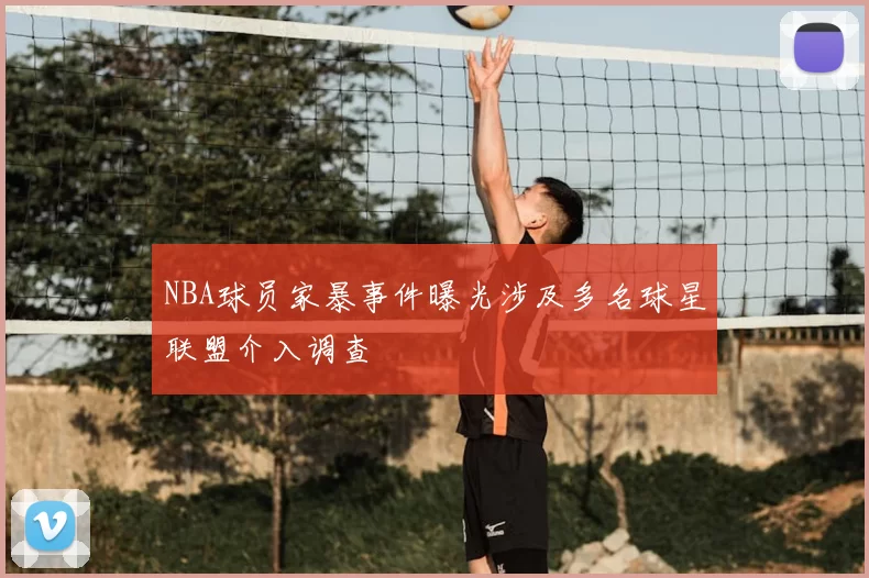 NBA球员家暴事件曝光涉及多名球星联盟介入调查