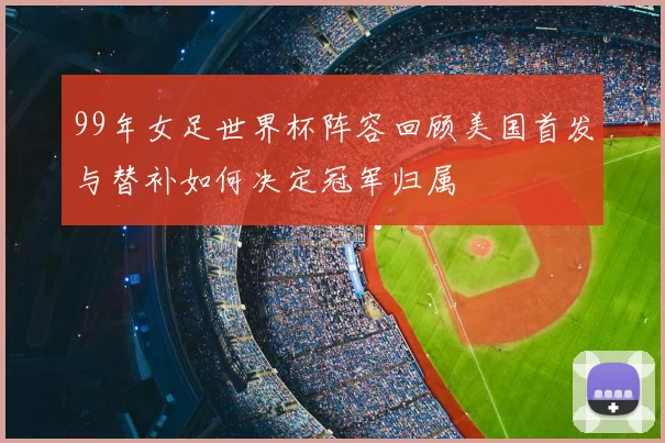 99年女足世界杯阵容回顾美国首发与替补如何决定冠军归属