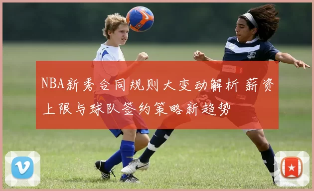NBA新秀合同规则大变动解析 薪资上限与球队签约策略新趋势