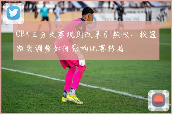 CBA三分大赛规则改革引热议，投篮距离调整如何影响比赛格局
