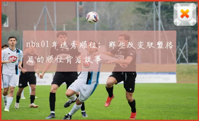 nba01年选秀顺位:那些改变联盟格局的顺位背后故事