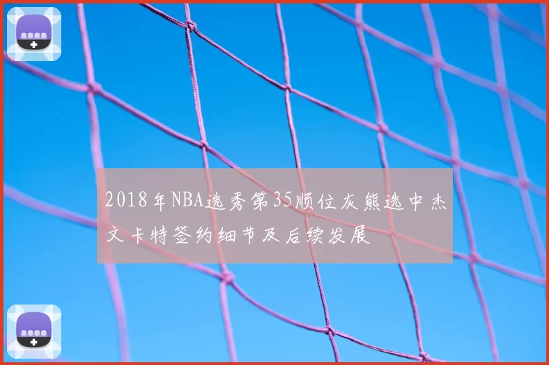 2018年NBA选秀第35顺位灰熊选中杰文卡特签约细节及后续发展