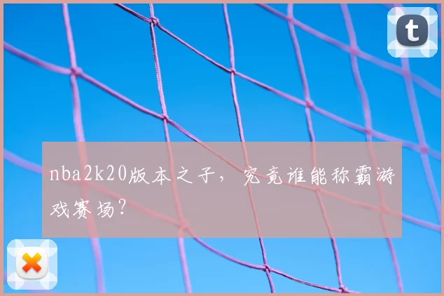 nba2k20版本之子,究竟谁能称霸游戏赛场?