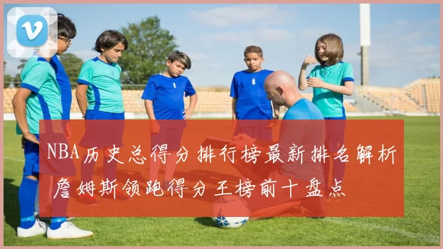 NBA历史总得分排行榜最新排名解析 詹姆斯领跑得分王榜前十盘点