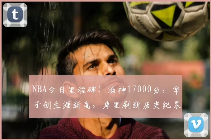 NBA今日里程碑！汤神17000分，华子创生涯新高，库里刷新历史纪录