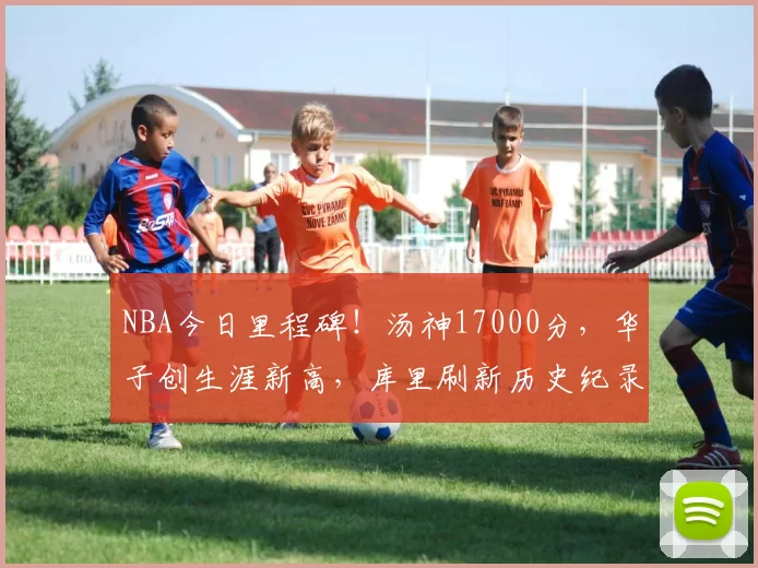 NBA今日里程碑！汤神17000分，华子创生涯新高，库里刷新历史纪录