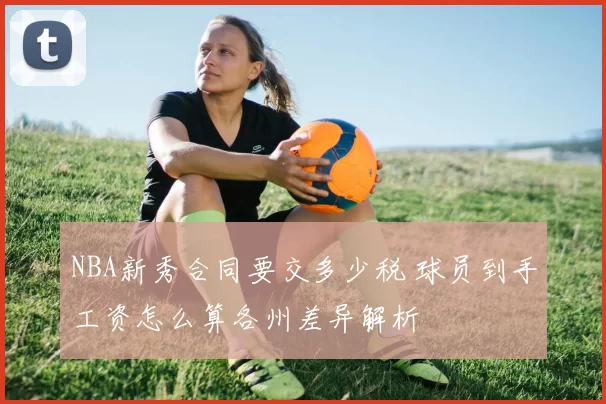 NBA新秀合同要交多少税 球员到手工资怎么算各州差异解析