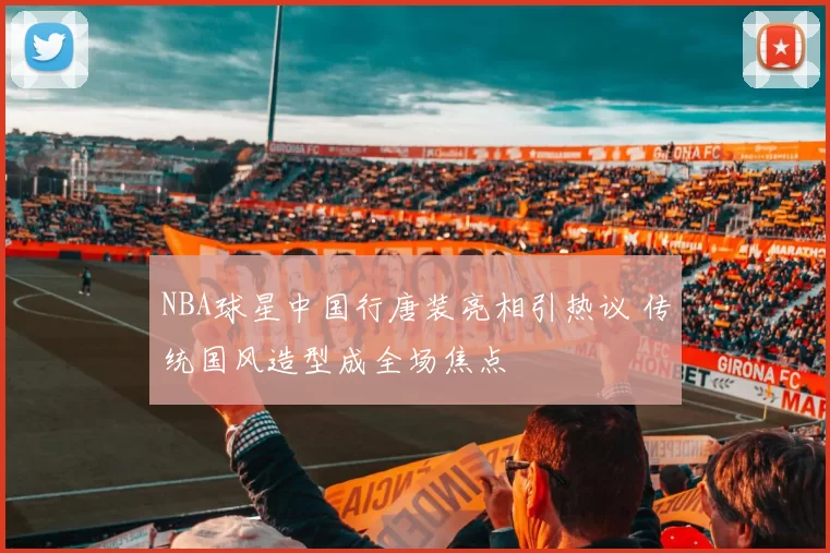 NBA球星中国行唐装亮相引热议 传统国风造型成全场焦点