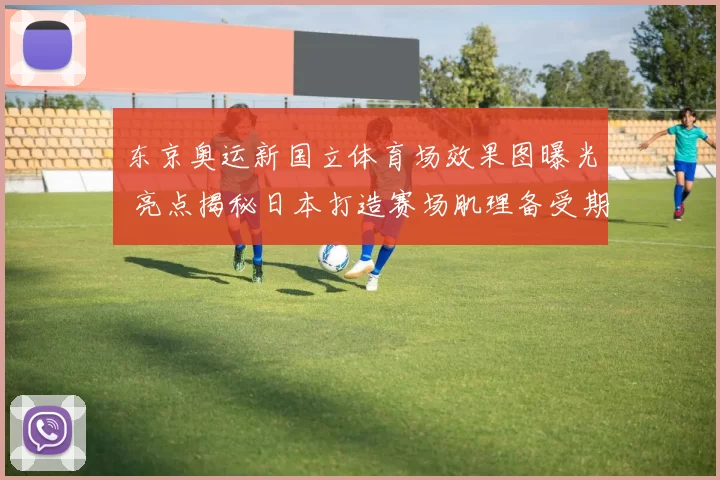东京奥运新国立体育场效果图曝光 亮点揭秘日本打造赛场肌理备受期待