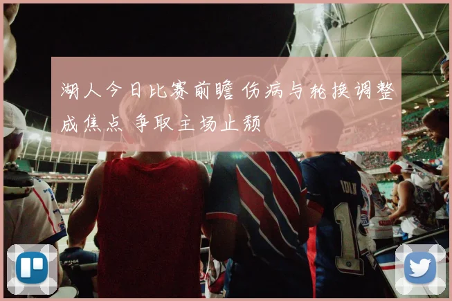 湖人今日比赛前瞻 伤病与轮换调整成焦点 争取主场止颓