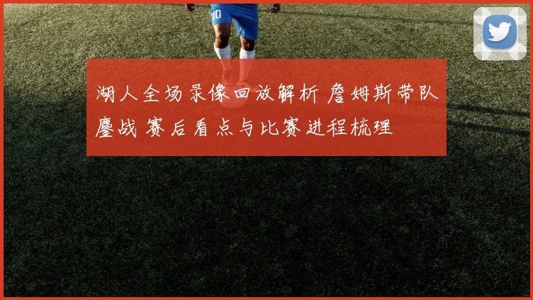 湖人全场录像回放解析 詹姆斯带队鏖战 赛后看点与比赛进程梳理