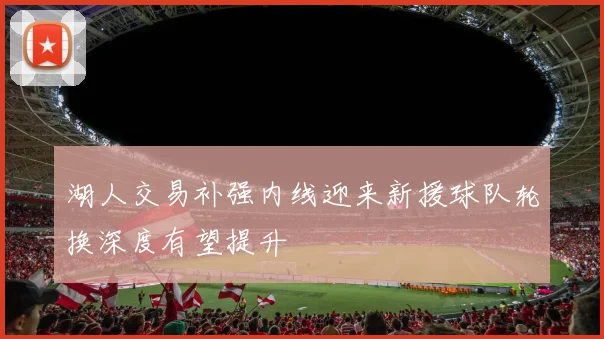 湖人交易补强内线迎来新援球队轮换深度有望提升