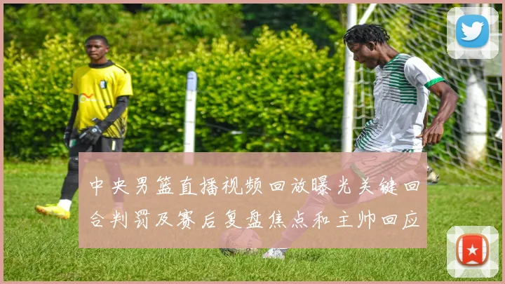 中央男篮直播视频回放曝光关键回合判罚及赛后复盘焦点和主帅回应